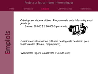 Projet sur les carrières informatiques
Intro     Formation         Emplois        Commentaires          Références



        •Développeur de jeux vidéos : Programme le code informatique qui
        gère le jeu.
            Salaire: 30 000 $ à 90 000 $ par année.




        •Dessinateur informatique (Utilisent des logiciels de dessin pour
        construire des plans ou diagrammes)


        •Webmestre : (gère les activités d’un site web)
 