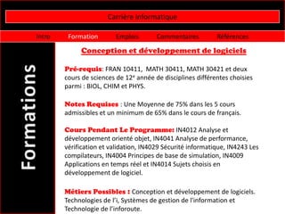 Carrière informatique

Intro    Formation        Emplois       Commentaires         Références

             Conception et développement de logiciels

        Pré-requis: FRAN 10411, MATH 30411, MATH 30421 et deux
        cours de sciences de 12e année de disciplines différentes choisies
        parmi : BIOL, CHIM et PHYS.

        Notes Requises : Une Moyenne de 75% dans les 5 cours
        admissibles et un minimum de 65% dans le cours de français.

        Cours Pendant Le Programme: IN4012 Analyse et
        développement orienté objet, IN4041 Analyse de performance,
        vérification et validation, IN4029 Sécurité informatique, IN4243 Les
        compilateurs, IN4004 Principes de base de simulation, IN4009
        Applications en temps réel et IN4014 Sujets choisis en
        développement de logiciel.

        Métiers Possibles : Conception et développement de logiciels.
        Technologies de l’i, Systèmes de gestion de l'information et
        Technologie de l’inforoute.
 