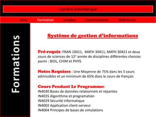 Carrière informatique

Intro   Formation       Emplois       Commentaires          Références



              Système de gestion d’informations


        Pré-requis: FRAN 10411, MATH 30411, MATH 30421 et deux
        cours de sciences de 12e année de disciplines différentes choisies
        parmi : BIOL, CHIM et PHYS.

        Notes Requises : Une Moyenne de 75% dans les 5 cours
        admissibles et un minimum de 65% dans le cours de français

        Cours Pendant Le Programme:
        IN4030 Bases de données relationnels et réparties
        IN4035 Algorithme et programation
        IN4029 Sécurité informatique
        IN4002 Application client-serveur
        IN4004 Principes de bases de simulations
 