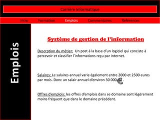 Carrière informatique

Intro   Formation        Emplois       Commentaires         Références



              Système de gestion de l’information

        Descrption du métier: Un post à la base d’un logiciel qui conciste à
        percevoir et classifier l’informations reçu par internet.



        Salaires: Le salaires annuel varie également entre 2000 et 2500 euros
        par mois. Donc un salair annuel d’environ 30 000     .


        Offres d’emplois: les offres d’emplois dans se domaine sont légèrement
        moins fréquent que dans le domaine précédent.
 