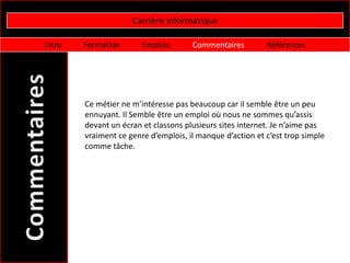 Carrière informatique

Intro   Formation       Emplois       Commentaires         Références




        Ce métier ne m’intéresse pas beaucoup car il semble être un peu
        ennuyant. Il Semble être un emploi où nous ne sommes qu’assis
        devant un écran et classons plusieurs sites internet. Je n’aime pas
        vraiment ce genre d’emplois, il manque d’action et c’est trop simple
        comme tâche.
 