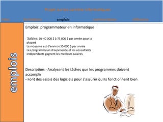Emplois: programmateur en informatiqueSalaire: De 40 000 $ à 75 000 $ par année pour la plupart La moyenne est d'environ 55 000 $ par année Les programmeurs d'expérience et les consultants indépendants gagnent les meilleurs salaires Description: -Analysent les tâches que les programmes doivent accomplir- Font des essais des logiciels pour s'assurer qu'ils fonctionnent bien