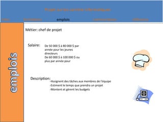 Métier: chef de projetSalaire:De 50 000 $ à 80 000 $ par année pour les jeunes directeurs De 60 000 $ à 100 000 $ ou plus par année pourDescription:-Assignent des tâches aux membres de l'équipe -Estiment le temps que prendra un projet-Montent et gèrent les budgets