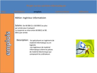 Métier: Ingénieur informaticienSalaire: De 40 000 $ à 150 000 $ ou plus par année pour la plupart La moyenne se situe entre 60 000 $ et 90 000 $ par annéeDescription: -Se spécialisent en ingénierie de matériel informatique ou en logiciels -Les ingénieurs de matériel informatique créent les pièces de matériel électronique qui composent les ordinateurs