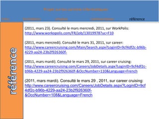 (2011, mars 23). Consulté le mars mercredi, 2011, sur WorkPolis: http://www.workopolis.com/FR/job/13019978?uc=F10(2011, mars mercredi). Consulté le mars 31, 2011, sur career: http://www.careercruising.com/Main/Search.aspx?LoginID=9cf4df2c-b96b-4229-aa24-23b2f926360f-(2011, mars mardi). Consulté le mars 29, 2011, sur careercruising: http://www.careercruising.com/Careers/JobDetails.aspx?LoginID=9cf4df2c-b96b-4229-aa24-23b2f926360f-&OccNumber=110&Language=French(2011, mars mardi). Consulté le mars 29 , 2011, sur careercruising: http://www.careercruising.com/Careers/JobDetails.aspx?LoginID=9cf4df2c-b96b-4229-aa24-23b2f926360f-&OccNumber=108&Language=French