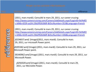 (2011, mars mardi). Consulté le mars 29, 2011, sur careercrusing: http://www.careercruising.com/Careers/JobDetails.aspx?LoginID=9cf4df2c-b96b-4229-aa24-23b2f926360f-&OccNumber=353&Language=French(2011, mars mardi). Consulté le mars 29, 2011, sur careercrusing: http://www.careercruising.com/Careers/JobDetails.aspx?LoginID=9cf4df2c-b96b-4229-aa24-23b2f926360f-&OccNumber=106&Language=Frenchj0234657.wmf. (Image)(2011, mars mardi). Consulté le mars 29, 2011, sur microsoft Power point.j0205582.wmf.(Image) (2011, mars mardi). Consulté le mars 29, 2011, sur Microsoft Power point.00340962.wmf.(Image) (2011, mars mardi). Consulté le mars 29, 2011, sur Microsoft Power.j0292020.wmf.(Image) (2011, mars mardi). Consulté le mars 29, 2011, sur Microsfot Power.