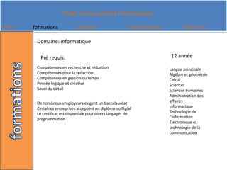 Domaine: informatique12 annéePré requis:Compétences en recherche et rédaction Compétences pour la rédaction Compétences en gestion du temps Pensée logique et créative Souci du détailLangue principale Algèbre et géométrie Calcul Sciences Sciences humaines Administration des affaires Informatique Technologie de l'information Électronique et technologie de la communicationDe nombreux employeurs exigent un baccalauréat Certaines entreprises acceptent un diplôme collégial Le certificat est disponible pour divers langages de programmation 