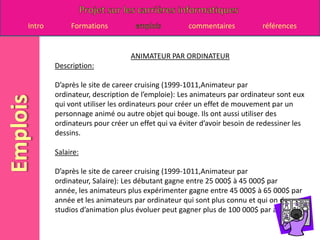 ANIMATEUR PAR ORDINATEURDescription:D’après le site de career cruising (1999-1011,Animateur par ordinateur, description de l’emploie): Les animateurs par ordinateur sont eux qui vont utiliser les ordinateurs pour créer un effet de mouvement par un personnage animé ou autre objet qui bouge. Ils ont aussi utiliser des ordinateurs pour créer un effet qui va éviter d’avoir besoin de redessiner les dessins.Salaire:D’après le site de career cruising (1999-1011,Animateur par ordinateur, Salaire): Les débutant gagne entre 25 000$ à 45 000$ par année, les animateurs plus expérimenter gagne entre 45 000$ à 65 000$ par année et les animateurs par ordinateur qui sont plus connu et qui on des studios d’animation plus évoluer peut gagner plus de 100 000$ par année. 