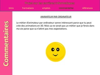 ANIMATEUR PAR ORDINATEURLe métier d’animateur par ordinateur sonne intéressant parce que tu peut crée des animations en 3D. Mais sa ne serait pas un métier que je ferais dans ma vie parce que sa n’attint pas mes expectations.