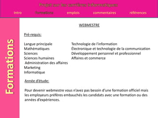 WEBMESTREPré-requis:Langue principale 		Technologie de l'information Mathématiques 		Électronique et technologie de la communicationSciences 			Développement personnel et professionnel Sciences humaines		Affaires et commerce  Administration des affaires Marketing Informatique Année d’étude:Pour devenir webmestre vous n’avez pas besoin d’une formation officiel mais les employeurs préfères embauchés les candidats avec une formation ou des années d’expériences.