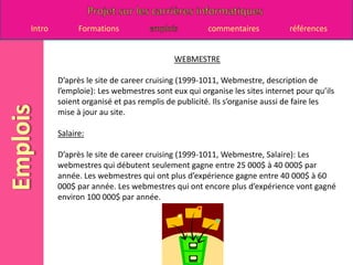 WEBMESTRED’après le site de career cruising (1999-1011, Webmestre, description de l’emploie): Les webmestres sont eux qui organise les sites internet pour qu’ils soient organisé et pas remplis de publicité. Ils s’organise aussi de faire les mise à jour au site.  Salaire:D’après le site de career cruising (1999-1011, Webmestre, Salaire): Les webmestres qui débutent seulement gagne entre 25 000$ à 40 000$ par année. Les webmestres qui ont plus d’expérience gagne entre 40 000$ à 60 000$ par année. Les webmestres qui ont encore plus d’expérience vont gagné environ 100 000$ par année.