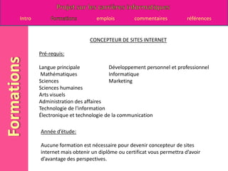 CONCEPTEUR DE SITES INTERNETPré-requis:Langue principale 		Développement personnel et professionnelMathématiques 		 Informatique Sciences 			 Marketing Sciences humaines Arts visuels Administration des affaires Technologie de l'information Électronique et technologie de la communicationAnnée d’étude:Aucune formation est nécessaire pour devenir concepteur de sites internet mais obtenir un diplôme ou certificat vous permettra d’avoir d’avantage des perspectives.