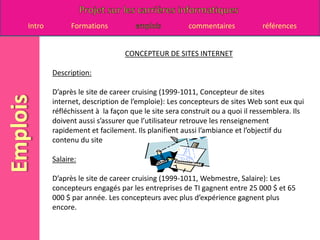CONCEPTEUR DE SITES INTERNETDescription:D’après le site de career cruising (1999-1011, Concepteur de sites internet, description de l’emploie): Les concepteurs de sites Web sont eux qui réfléchissent à  la façon que le site sera construit ou a quoi il ressemblera. Ils doivent aussi s’assurer que l’utilisateur retrouve les renseignement rapidement et facilement. Ils planifient aussi l’ambiance et l’objectif du contenu du siteSalaire:D’après le site de career cruising (1999-1011, Webmestre, Salaire): Les concepteurs engagés par les entreprises de TI gagnent entre 25 000 $ et 65 000 $ par année. Les concepteurs avec plus d’expérience gagnent plus encore.