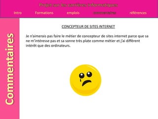 CONCEPTEUR DE SITES INTERNETJe n’aimerais pas faire le métier de concepteur de sites internet parce que sa ne m’intéresse pas et sa sonne très plate comme métier et j’ai différent intérêt que des ordinateurs.