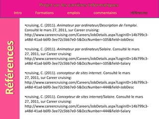 cruising, C. (2011). Animateur par ordinateur/Description de l'emploi. Consulté le mars 27, 2011, sur Career cruising: http://www.careercruising.com/Careers/JobDetails.aspx?LoginID=14b799c3-a48d-41ad-b6f0-3ee72c5bb7e0-5&OccNumber=105&field=JobDesc