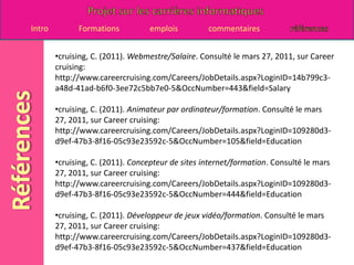 cruising, C. (2011). concepteur de sites internet. Consulté le mars 27, 2011, sur Career cruising: http://www.careercruising.com/Careers/JobDetails.aspx?LoginID=14b799c3-a48d-41ad-b6f0-3ee72c5bb7e0-5&OccNumber=444&field=JobDesc