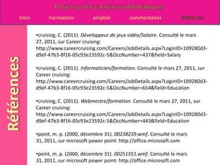 cruising, C. (2011). Concepteur de sites internet/Salaire. Consulté le mars 27, 2011, sur Career cruising: http://www.careercruising.com/Careers/JobDetails.aspx?LoginID=14b799c3-a48d-41ad-b6f0-3ee72c5bb7e0-5&OccNumber=444&field=Salarycruising, C. (2011). Développeur de jeux vidéo/description de l'emploi. Consulté le Mars 27, 2011, sur Career cruising: http://www.careercruising.com/Careers/JobDetails.aspx?LoginID=14b799c3-a48d-41ad-b6f0-3ee72c5bb7e0-5&OccNumber=437&field=JobDesc