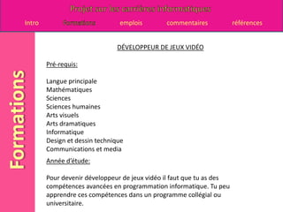 DÉVELOPPEUR DE JEUX VIDÉOPré-requis:Langue principale Mathématiques Sciences Sciences humaines Arts visuels Arts dramatiques Informatique Design et dessin techniqueCommunications et media Année d’étude:Pour devenir développeur de jeux vidéo il faut que tu as des compétences avancées en programmation informatique. Tu peu apprendre ces compétences dans un programme collégial ou universitaire. 