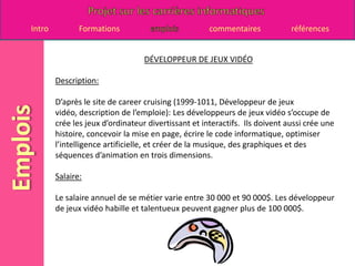 DÉVELOPPEUR DE JEUX VIDÉODescription:D’après le site de career cruising (1999-1011, Développeur de jeux vidéo, description de l’emploie): Les développeurs de jeux vidéo s’occupe de crée les jeux d’ordinateur divertissant et interactifs.  Ils doivent aussi crée une histoire, concevoir la mise en page, écrire le code informatique, optimiser l’intelligence artificielle, et créer de la musique, des graphiques et des séquences d’animation en trois dimensions.Salaire:Le salaire annuel de se métier varie entre 30 000 et 90 000$. Les développeur de jeux vidéo habille et talentueux peuvent gagner plus de 100 000$.  
