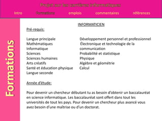 INFORMATICIENPré-requis:Langue principale		     Développement personnel et professionnel Mathématiques 	                       Électronique et technologie de la Informatique 		     communication Sciences 			     Probabilité et statistique Sciences humaines 		     Physique Arts créatifs 		     Algèbre et géométrie Santé et éducation physique       Calcul Langue seconde Année d’étude:Pour devenir un chercheur débutant tu as besoin d’obtenir un baccalauréat en science informatique. Les baccalauréat sont offert dans tout les universités de tout les pays. Pour devenir un chercheur plus avancé vous avez besoin d’une maîtrise ou d’un doctorat.