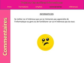 INFORMATICIENSe métier ne m’intéresse pas car je n’aimerais pas apprendre de l’informatique au gens ou de l’améliorer car sa m’intéresse pas du tout.