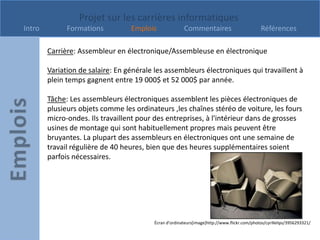 Projet sur les carrières informatiques
Intro         Formations          Emplois              Commentaires                           Références

        Carrière: Assembleur en électronique/Assembleuse en électronique

        Variation de salaire: En générale les assembleurs électroniques qui travaillent à
        plein temps gagnent entre 19 000$ et 52 000$ par année.

        Tâche: Les assembleurs électroniques assemblent les pièces électroniques de
        plusieurs objets comme les ordinateurs ,les chaînes stéréo de voiture, les fours
        micro-ondes. Ils travaillent pour des entreprises, à l'intérieur dans de grosses
        usines de montage qui sont habituellement propres mais peuvent être
        bruyantes. La plupart des assembleurs en électroniques ont une semaine de
        travail régulière de 40 heures, bien que des heures supplémentaires soient
        parfois nécessaires.




                                         Écran d’ordinateurs[image]http://www.flickr.com/photos/cyrillelips/3956293321/
 