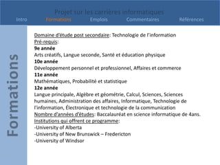 Projet sur les carrières informatiques
Intro       Formations         Emplois         Commentaires          Références

        Domaine d’étude post secondaire: Technologie de l’information
        Pré-requis:
        9e année
        Arts créatifs, Langue seconde, Santé et éducation physique
        10e année
        Développement personnel et professionnel, Affaires et commerce
        11e année
        Mathématiques, Probabilité et statistique
        12e année
        Langue principale, Algèbre et géométrie, Calcul, Sciences, Sciences
        humaines, Administration des affaires, Informatique, Technologie de
        l'information, Électronique et technologie de la communication
        Nombre d’années d’études: Baccalauréat en science informatique de 4ans.
        Institutions qui offrent ce programme:
        -University of Alberta
        -University of New Brunswick – Fredericton
        -University of Windsor
 