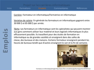 Projet sur les carrières informatiques
Intro         Formations          Emplois                   Commentaires                         Références

        Carrière: Formateur en informatique/Formatrice en informatique

        Variation de salaire: En générale les formateurs en informatiques gagnent entre
        30 000 $ et 85 000 $ par année.

        Tâche: Les formateurs en informatique sont les spécialistes qui peuvent montrer
        aux gens comment utiliser leur matériel et leurs logiciels informatiques le plus
        efficacement possible. Ils travaillent pour des écoles de formation en
        informatique ou de grandes sociétés et enseignent dans des salles de
        classe, des bureaux et des maisons. Certains formateur enseignent pendant les
        heures de bureaux tendit que d'autres enseignent le soir et la fin de semaine.




                               Formateur en informatique[image] http://www.flickr.com/photos/guillaumegoyette/369489111/
 