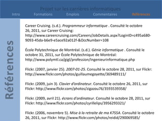 Projet sur les carrières informatiques
Intro        Formations           Emplois          Commentaires              Références

        Career Cruising. (s.d.). Programmeur informatique . Consulté le octobre
        26, 2011, sur Career Cruising:
        http://www.careercruising.com/Careers/JobDetails.aspx?LoginID=c495a680-
        9093-45da-b6e9-e5ace92a012f-&OccNumber=108

        École Polytechnique de Montréal. (s.d.). Génie informatique . Consulté le
        octobre 31, 2011, sur École Polytechnique de Montréal:
        http://www.polymtl.ca/gigl/profession/Ingenieurinformatique.php

        Flickr. (2007, janvier 25). 2007-01-25. Consulté le octobre 28, 2011, sur Flickr:
        http://www.flickr.com/photos/guillaumegoyette/369489111/

        Flickr. (2009, juin 3). Clavier d’ordinateur. Consulté le octobre 26, 2011, sur
        Flickr: http://www.flickr.com/photos/zigazou76/3593539358/

        Flickr. (2009, avril 21). écrans d'ordinateur. Consulté le octobre 28, 2011, sur
        Flickr: http://www.flickr.com/photos/cyrillelips/3956293321/

        Flickr. (2006, novembre 5). Mise à la retraite de ma K7S5A. Consulté le octobre
        26, 2011, sur Flickr: http://www.flickr.com/photos/reidid/290069585/
 