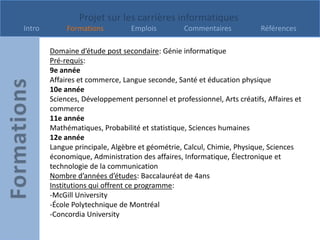 Projet sur les carrières informatiques
Intro        Formations          Emplois         Commentaires            Références

        Domaine d’étude post secondaire: Génie informatique
        Pré-requis:
        9e année
        Affaires et commerce, Langue seconde, Santé et éducation physique
        10e année
        Sciences, Développement personnel et professionnel, Arts créatifs, Affaires et
        commerce
        11e année
        Mathématiques, Probabilité et statistique, Sciences humaines
        12e année
        Langue principale, Algèbre et géométrie, Calcul, Chimie, Physique, Sciences
        économique, Administration des affaires, Informatique, Électronique et
        technologie de la communication
        Nombre d’années d’études: Baccalauréat de 4ans
        Institutions qui offrent ce programme:
        -McGill University
        -École Polytechnique de Montréal
        -Concordia University
 