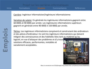Projet sur les carrières informatiques
Intro         Formations          Emplois                 Commentaires                          Références

        Carrière: Ingénieur informaticien/Ingénieure informaticienne

        Variation de salaire: En générale les ingénieures informaticiens gagnent entre
        60 000$ et 90 000$ par année. Les ingénieures informaticiens supérieurs
        gagnent en générale entre 90 000$ è 150 000$ par année.

        Tâches: Les ingénieurs informaticiens conçoivent et construisent des ordinateurs
        et des pièces d’ordinateur. Ce sont les ingénieurs informaticiens qui doivent
        intégrer des connaissances et des habiletés liées tant au matériel qu'au
        logiciel, en vue d'attaquer des problèmes et d'y trouver des
        solutions efficaces, performantes, rentables et
        socialement acceptables.




                                     Mise à la retraite de ma K7S5A[image] http://www.flickr.com/photos/reidid/290069585/
 
