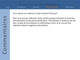Projet sur les carrières informatiques
Intro       Formations          Emplois          Commentaires            Références


        Est-ce que je suis intéressé à cette carrière? Pourquoi?

        Non, je ne suis pas intéressé à cette carrière puisque concevoir et construire
        des ordinateurs et des pièces d’ordinateur l’informatique m’intéresse pas. De
        plus, j’ai peu de connaissance en informatique. Donc, je ne suis pas très
        intéressé à devenir Ingénieur informaticien.
 