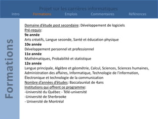 Projet sur les carrières informatiques
Intro        Formations         Emplois          Commentaires           Références

        Domaine d’étude post secondaire: Développement de logiciels
        Pré-requis:
        9e année
        Arts créatifs, Langue seconde, Santé et éducation physique
        10e année
        Développement personnel et professionnel
        11e année
        Mathématiques, Probabilité et statistique
        12e année
        Langue principale, Algèbre et géométrie, Calcul, Sciences, Sciences humaines,
        Administration des affaires, Informatique, Technologie de l'information,
        Électronique et technologie de la communication
        Nombre d’années d’études: Baccalauréat de 4ans
        Institutions qui offrent ce programme:
        -Université du Québec - Télé-université
        -Université de Sherbrooke
        - Université de Montréal
 
