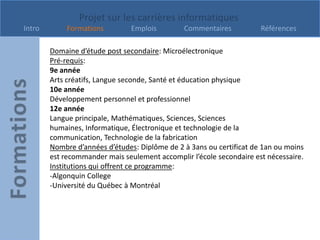 Projet sur les carrières informatiques
Intro        Formations         Emplois        Commentaires           Références

        Domaine d’étude post secondaire: Microélectronique
        Pré-requis:
        9e année
        Arts créatifs, Langue seconde, Santé et éducation physique
        10e année
        Développement personnel et professionnel
        12e année
        Langue principale, Mathématiques, Sciences, Sciences
        humaines, Informatique, Électronique et technologie de la
        communication, Technologie de la fabrication
        Nombre d’années d’études: Diplôme de 2 à 3ans ou certificat de 1an ou moins
        est recommander mais seulement accomplir l’école secondaire est nécessaire.
        Institutions qui offrent ce programme:
        -Algonquin College
        -Université du Québec à Montréal
 