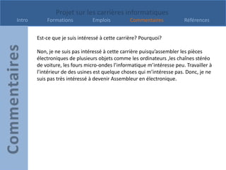 Projet sur les carrières informatiques
Intro       Formations          Emplois          Commentaires            Références


        Est-ce que je suis intéressé à cette carrière? Pourquoi?

        Non, je ne suis pas intéressé à cette carrière puisqu’assembler les pièces
        électroniques de plusieurs objets comme les ordinateurs ,les chaînes stéréo
        de voiture, les fours micro-ondes l’informatique m’intéresse peu. Travailler à
        l’intérieur de des usines est quelque choses qui m’intéresse pas. Donc, je ne
        suis pas très intéressé à devenir Assembleur en électronique.
 