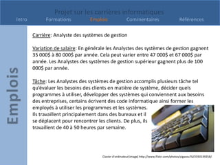 Projet sur les carrières informatiques
Intro         Formations         Emplois                Commentaires                         Références

        Carrière: Analyste des systèmes de gestion

        Variation de salaire: En générale les Analystes des systèmes de gestion gagnent
        35 000$ à 80 000$ par année. Cela peut varier entre 47 000$ et 67 000$ par
        année. Les Analystes des systèmes de gestion supérieur gagnent plus de 100
        000$ par année.

        Tâche: Les Analystes des systèmes de gestion accomplis plusieurs tâche tel
        qu’évaluer les besoins des clients en matière de système, décider quels
        programmes à utiliser, développer des systèmes qui conviennent aux besoins
        des entreprises, certains écrivent des code informatique ainsi former les
        employés à utiliser les programmes et les systèmes.
        Ils travaillent principalement dans des bureaux et il
        se déplacent pour rencontrer les clients. De plus, ils
        travaillent de 40 à 50 heures par semaine.




                                       Clavier d’ordinateur[image] http://www.flickr.com/photos/zigazou76/3593539358/
 