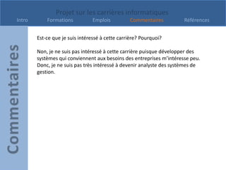 Projet sur les carrières informatiques
Intro       Formations          Emplois          Commentaires          Références


        Est-ce que je suis intéressé à cette carrière? Pourquoi?

        Non, je ne suis pas intéressé à cette carrière puisque développer des
        systèmes qui conviennent aux besoins des entreprises m’intéresse peu.
        Donc, je ne suis pas très intéressé à devenir analyste des systèmes de
        gestion.
 
