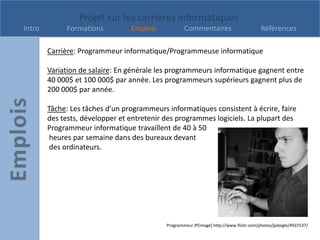 Projet sur les carrières informatiques
Intro        Formations          Emplois            Commentaires                         Références

        Carrière: Programmeur informatique/Programmeuse informatique

        Variation de salaire: En générale les programmeurs informatique gagnent entre
        40 000$ et 100 000$ par année. Les programmeurs supérieurs gagnent plus de
        200 000$ par année.

        Tâche: Les tâches d’un programmeurs informatiques consistent à écrire, faire
        des tests, développer et entretenir des programmes logiciels. La plupart des
        Programmeur informatique travaillent de 40 à 50
         heures par semaine dans des bureaux devant
         des ordinateurs.




                                            Programmeur JP[image] http://www.flickr.com/photos/jpdaigle/4922537/
 