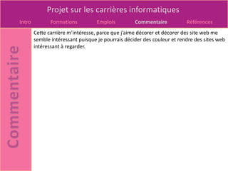 Projet sur les carrières informatiques
Intro          Formations          Emplois         Commentaire           Références
        Cette carrière m’intéresse, parce que j’aime décorer et décorer des site web me
        semble intéressant puisque je pourrais décider des couleur et rendre des sites web
        intéressant à regarder.
 
