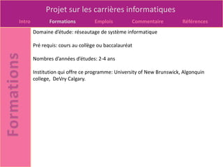 Projet sur les carrières informatiques
Intro          Formations          Emplois         Commentaire          Références
        Domaine d’étude: réseautage de système informatique

        Pré requis: cours au collège ou baccalauréat

        Nombres d’années d’études: 2-4 ans

        Institution qui offre ce programme: University of New Brunswick, Algonquin
        college, DeVry Calgary.
 
