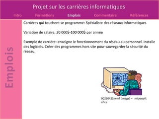 Projet sur les carrières informatiques
Intro          Formations         Emplois         Commentaire              Références
        Carrières qui touchent se programme: Spécialiste des réseaux informatiques

        Variation de salaire: 30 000$-100 000$ par année

        Exemple de carrière: enseigne le fonctionnement du réseau au personnel. Installe
        des logiciels. Créer des programmes hors site pour sauvegarder la sécurité du
        réseau.




                                                       00230425.wmf [image] – microsoft
                                                       ofice
 
