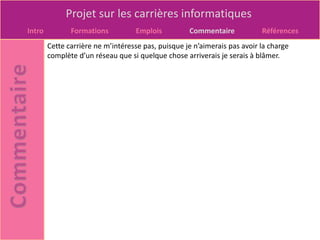Projet sur les carrières informatiques
Intro          Formations          Emplois          Commentaire            Références
        Cette carrière ne m’intéresse pas, puisque je n’aimerais pas avoir la charge
        complète d’un réseau que si quelque chose arriverais je serais à blâmer.
 