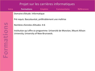 Projet sur les carrières informatiques
Intro          Formations         Emplois         Commentaire           Références
        Domaine d’étude: Informatique

        Pré requis: Baccalauréat, préférablement une maîtrise

        Nombres d’années d’études: 4-6

        Institution qui offre ce programme: Université de Moncton, Mount Allison
        University, University of New-Brunswick.
 