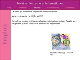 Projet sur les carrières informatiques
Intro          Formations          Emplois          Commentaire              Références
        Carrières qui touchent se programme: Informaticien/ne

        Variation de salaire: 50 000$-150 000$

        Exemple de carrière: test les nouvelles technologies informatique. Travaille avec
        des gens tel que des scientifique. Améliore les programmes.




                                                        00198188.wmf [image] – microsoft
                                                        ofice
 