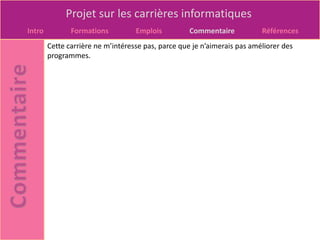 Projet sur les carrières informatiques
Intro          Formations          Emplois          Commentaire           Références
        Cette carrière ne m’intéresse pas, parce que je n’aimerais pas améliorer des
        programmes.
 