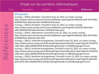 Projet sur les carrières informatiques
Intro           Formations            Emplois            Commentaire              Références
        Bibliographie
        cruising, c. (2012). formation. Consulté le mars 21, 2012, sur career cruising:
        https://www.careercruising.com/Careers/JobDetails.aspx?LoginID=dfafa2d5-dc65-4374-936c-
        69a483670c5c-&OccNumber=654&field=Education
        cruising, c. (2012). formation. Consulté le mars 23, 2012, sur career cruising:
        https://www.careercruising.com/Careers/JobDetails.aspx?LoginID=51c02332-bfe6-4de1-
        afbd-e64f6024792f-&OccNumber=107&field=Education
        cruising, c. (2012). informaticien. Consulté le mars 21, 2012, sur career cruising:
        https://www.careercruising.com/Careers/JobDetails.aspx?LoginID=dfafa2d5-dc65-4374-936c-
        69a483670c5c-&OccNumber=654
        cruising, c. (2012). recherche de programme. Consulté le mars 23, 2012, sur career cruising:
        https://www.careercruising.com/CASchool/ProgramSearchResultList.aspx?LoginID=51c02332
        -bfe6-4de1-afbd-e64f6024792f-&3rdLevelProgramCode=11.0105&Language=French
        cruising, c. (2012). recherche de programme. Consulté le mars 23, 2012, sur career cruising:
        https://www.careercruising.com/CASchool/ProgramSearchResultList.aspx?LoginID=51c02332
        -bfe6-4de1-afbd-e64f6024792f-&3rdLevelProgramCode=11.0801&Language=French
        cruising, c. (2012). Recherche de programmes. Consulté le mars 21, 2012, sur career cruising:
        https://www.careercruising.com/CASchool/ProgramSearchResultList.aspx?LoginID=dfafa2d5-
        dc65-4374-936c-69a483670c5c-&3rdLevelProgramCode=11.0101&Language=French
 