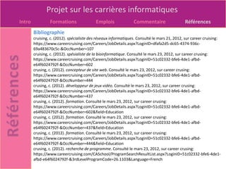 Projet sur les carrières informatiques
Intro            Formations                Emplois               Commentaire                  Références
        Bibliographie
        cruising, c. (2012). spécialiste des réseaux informatiques. Consulté le mars 21, 2012, sur career cruising:
        https://www.careercruising.com/Careers/JobDetails.aspx?LoginID=dfafa2d5-dc65-4374-936c-
        69a483670c5c-&OccNumber=107
        cruising, c. (2012). spésialiste de la bioinformatique. Consulté le mars 23, 2012, sur career crusing:
        https://www.careercruising.com/Careers/JobDetails.aspx?LoginID=51c02332-bfe6-4de1-afbd-
        e64f6024792f-&OccNumber=602
        crusing, c. (2012). concepteur de site web. Consulté le mars 23, 2012, sur career crusing:
        https://www.careercruising.com/Careers/JobDetails.aspx?LoginID=51c02332-bfe6-4de1-afbd-
        e64f6024792f-&OccNumber=444
        crusing, c. (2012). développeur de jeux vidéo. Consulté le mars 23, 2012, sur career crusing:
        https://www.careercruising.com/Careers/JobDetails.aspx?LoginID=51c02332-bfe6-4de1-afbd-
        e64f6024792f-&OccNumber=437
        crusing, c. (2012). formation. Consulté le mars 23, 2012, sur career crusing:
        https://www.careercruising.com/Careers/JobDetails.aspx?LoginID=51c02332-bfe6-4de1-afbd-
        e64f6024792f-&OccNumber=602&field=Education
        crusing, c. (2012). formation. Consulté le mars 23, 2012, sur career crusing:
        https://www.careercruising.com/Careers/JobDetails.aspx?LoginID=51c02332-bfe6-4de1-afbd-
        e64f6024792f-&OccNumber=437&field=Education
        crusing, c. (2012). formation. Consulté le mars 23, 2012, sur career crusing:
        https://www.careercruising.com/Careers/JobDetails.aspx?LoginID=51c02332-bfe6-4de1-afbd-
        e64f6024792f-&OccNumber=444&field=Education
        crusing, c. (2012). recherche de programme. Consulté le mars 23, 2012, sur career crusing:
        https://www.careercruising.com/CASchool/ProgramSearchResultList.aspx?LoginID=51c02332-bfe6-4de1-
        afbd-e64f6024792f-&3rdLevelProgramCode=26.1103&Language=French
 