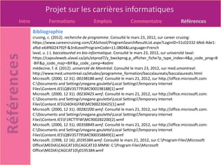 Projet sur les carrières informatiques
Intro           Formations              Emplois             Commentaire                Références
        Bibliographie
        crusing, c. (2012). recherche de programme. Consulté le mars 23, 2012, sur career crusing:
        https://www.careercruising.com/CASchool/ProgramSearchResultList.aspx?LoginID=51c02332-bfe6-4de1-
        afbd-e64f6024792f-&3rdLevelProgramCode=11.0804&Language=French
        laval, u. (-). baccalauréat en bio-informatique. Consulté le mars 23, 2012, sur université laval:
        https://capsuleweb.ulaval.ca/pls/etprod7/y_bwckprog.p_afficher_fiche?p_type_index=4&p_code_prog=B
        -BIF&p_code_majr=BIF&p_code_camp=#admi
        médecine, f. d. (2012). université de Montréal. Consulté le mars 23, 2012, sur med.umontreal:
        http://www.med.umontreal.ca/etudes/programme_formation/baccalaureats/baccalaureats.html
        Microsoft. (2000, 12 31). 00198188.wmf. Consulté le mars 21, 2012, sur http://office.microsoft.com:
        C:Documents and Settingsmegane.gouletteLocal SettingsTemporary Internet
        FilesContent.IE5QBV35779MC900198188[1].wmf
        Microsoft. (2000, 12 31). 00230425.wmf. Consulté le mars 21, 2012, sur http://office.microsoft.com:
        C:Documents and Settingsmegane.gouletteLocal SettingsTemporary Internet
        FilesContent.IE5O4OHGFR8MC900230425[1].wmf
        Microsoft. (2000, 12 31). 00282200.wmf. Consulté le mars 21, 2012, sur http://office.microsoft.com:
        C:Documents and Settingsmegane.gouletteLocal SettingsTemporary Internet
        FilesContent.IE5F1RCTTFWMC900282200[2].wmf
        Microsoft. (2000, 12 31). 00358849.wmf. Consulté le mars 21, 2012, sur http://office.microsoft.com:
        C:Documents and Settingsmegane.gouletteLocal SettingsTemporary Internet
        FilesContent.IE5QBV35779MC900358849[1].wmf
        Microsoft. (1998, 12 16). j0195384.wmf. Consulté le mars 21, 2012, sur C:Program FilesMicrosoft
        OfficeMEDIACAGCAT10CAGCAT10.MMW: C:Program FilesMicrosoft
        OfficeMEDIACAGCAT10j0195384.wmf
 