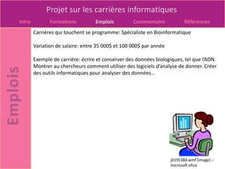 Projet sur les carrières informatiques
Intro          Formations          Emplois         Commentaire            Références
        Carrières qui touchent se programme: Spécialiste en Bioinformatique

        Variation de salaire: entre 35 000$ et 100 000$ par année

        Exemple de carrière: écrire et conserver des données biologiques, tel que l’ADN.
        Montrer au chercheurs comment utiliser des logiciels d’analyse de donner. Créer
        des outils informatiques pour analyser des données…




                                                                    j0195384.wmf [image] –
                                                                    microsoft ofice
 