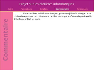 Projet sur les carrières informatiques
Intro          Formations          Emplois          Commentaire            Références
                   Cette carrières m’intéressent un peu, parce que j’aime la biologie. Je ne
        choisirais cependant pas cela comme carrière parce que je n’aimerais pas travailler
        à l’ordinateur tout les jours.
 